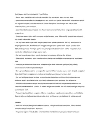 Buddha yang telah lama bertapak di Tanah Melayu

• Agama Islam disebarkan oleh golongan pedagang dan pendakwah Islam dari Asia Barat.

• Ajaran Islam menekankan dua aspek penting iaitu Akidah dan Syariah. Akidah ialah kepercayaan seluruh

jiwa raga terhadap keEsaan Allah manakala syariah merupakan perundangan dan hukum Islam

berdasarkan Al Quran dan Hadis.

• Ajaran Islam berlandaskan kepada lima Rukun Islam dan enam Rukun Iman yang wajib diketahui oleh

penganutnya.

• Kedatangan agama Islam telah membawa perubahan yang besar dalam politik, perundangan, ekonomi,

dan budaya masyarakat Melayu.

• Dari segi politik jelas dapat dilihat dengan penggunaan gelaran pemerintah iaitu raja telah digantikan

dengan gelaran sultan. Malahan sultan dianggap sebagai ketua agama Islam. Segala upacara rasmi

didahului dengan doa. Pemimpin agama merupakan penasihat sultan dalam hal-hal mengenai hukum

syarak atau hal berkenaan dengan agama Islam.

• Dari segi perundangan hukum syarak digunakan berpandukan al-Quran dan al-Hadis

• Dalam aspek perniagaan, Islam mengharamkan riba dan menggalakkan umatnya mencari rezeki yang

halal.

• Disamping itu amalan zakat dan fitrah sedikit sebanyak telah membantu golongan yang kurang

berkemampuan untuk menjalani kehidupan

• Dari segi sosial pula wujudnya semangat jihat bagi memilihara kesucian agama Islam daripada penjajahan

Barat. Malah Islam menggalakkan umatnya sentiasa bersyukur dengan kurniaan Allah.

• Dari segi adat pula didapati terdapat pengubahsuaian daripada unsur Hindu-Buddha kepada unsur

keislaman seperti perkahwinan,adat turun tanah,melenggang perut,berkhatan dan sebagainya.

• Adat bercukur dimulakan dengan berzanji dan marhaban iaitu bacaan mengenai kisah kelahiran dan

kebesaran nabi Muhammad. Upacara ini diakhiri dengan bacaan tahlil dan doa selamat sebagai mengucap

syukur kepada Allah.

• Pada peringkat awal Islam, pengajian al-Quran menjadi asas kepada system pendidikan awal ketika itu.

Disamping itu mereka belajar sembahyang dan fardu ain. Biasanya mereka belajar di sekolah pondok



Penutup

• Walaupun terdapat pelbagai bentuk kepercayaan di kalangan masyarakat tempatan, namun amalan

animisme tetap subur dan terus dipercayai.

• Penyebaran agama Hindu-Buddha serta Islam telah memberi kesan yang besar dalam kehidupan
 