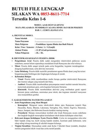 BUTUH FILE LENGKAP
SILAKAN WA 0853-8611-7714
Tersedia Kelas 1-6
MODUL AJAR DEEP LEARNING
MATA PELAJARAN: PENDIDIKAN AGAMA HINDU DAN BUDI PEKERTI
BAB: 1 : CERITA RAMAYANA
A. IDENTITAS MODUL
Nama Sekolah : ......................................................
Nama Penyusun : ......................................................
Mata Pelajaran : Pendidikan Agama Hindu dan Budi Pekerti
Kelas / Fase / Semester : I (Satu) / A / I (Ganjil)
Alokasi Waktu : 12 JP (6 kali pertemuan)
Tahun Pelajaran : 20.. / 20..
B. IDENTIFIKASI KESIAPAN PESERTA DIDIK
 Pengetahuan Awal: Peserta didik sudah mengetahui tokoh-tokoh pahlawan secara
sederhana, namun belum sepenuhnya mendalami kisah Ramayana dan nilai-nilainya.
 Minat: Peserta didik sangat tertarik pada cerita bergambar, kegiatan mendengarkan
dongeng kepahlawanan, serta aktivitas mewarnai.
 Latar Belakang: Peserta didik memiliki pemahaman agama Hindu dasar yang bervariasi
bergantung pada bimbingan dari lingkungan keluarga di rumah.
 Kebutuhan Belajar:
o Visual: Peserta didik membutuhkan media berupa gambar tokoh-tokoh Ramayana
dan ilustrasi adegan yang menarik dari buku.
o Auditori: Peserta didik membutuhkan penyampaian materi melalui metode bercerita,
menyimak penjelasan guru, serta kegiatan bernyanyi bersama.
o Kinestetik: Peserta didik membutuhkan aktivitas yang melibatkan gerak seperti
bermain peran sederhana, menirukan pose tokoh, dan kegiatan interaktif menyusun
atau menjodohkan gambar.
C. KARAKTERISTIK MATERI PELAJARAN
 Jenis Pengetahuan yang Akan Dicapai:
o Konseptual: Mengenal nama tokoh-tokoh dalam epos Ramayana (seperti Raja
Dasaratha, Rama, Bharata, Laksmana, Satrughna, Sita, Subali, Sugriwa, Hanuman,
Jatayu, Sampati, dan Rahwana) beserta karakter masing-masing.
o Prosedural: Mampu menceritakan kembali alur kisah Ramayana secara sederhana
dan langkah-langkah menerapkan keteladanan tokoh dalam kehidupan sehari-hari.
 Relevansi dengan Kehidupan Nyata Peserta Didik: Cerita ini mengajarkan nilai-nilai
bakti kepada orang tua, kasih sayang kepada saudara, kesetiaan pada kebenaran, serta
sikap saling tolong-menolong di sekolah maupun keluarga.
 Tingkat Kesulitan: Disesuaikan untuk anak Kelas I Sekolah Dasar (rendah), disajikan
melalui pengenalan tokoh visual dan cerita naratif pendek.
 
