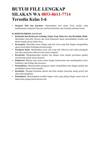BUTUH FILE LENGKAP
SILAKAN WA 0853-8611-7714
Tersedia Kelas 1-6
 Integrasi Nilai dan Karakter: Menanamkan nilai ajaran Weda melalui sikap
kepahlawanan, kejujuran (Satyam), kerelaan berkorban, dan menolak perbuatan buruk.
D. DIMENSI PROFIL LULUSAN
 Keimanan dan Ketakwaan terhadap Tuhan Yang Maha Esa, dan Berakhlak Mulia:
Meneladani nilai-nilai Dharma dari kisah Ramayana untuk menumbuhkan Sraddha dan
Bhakti kepada Hyang Widhi Wasa.
 Kewargaan: Menyadari peran sebagai anak dan siswa yang baik dengan mengamalkan
ajaran moral dalam kehidupan bermasyarakat.
 Penalaran Kritis: Membedakan mana sifat yang baik (Dharma) dari tokoh protagonis
dan sifat yang buruk (Adharma) dari tokoh antagonis.
 Kreativitas: Mengekspresikan karakter dan adegan cerita melalui pewarnaan gambar
serta bermain peran secara ekspresif.
 Kolaborasi: Bekerja sama secara rukun dengan teman-teman saat mendengarkan cerita,
berdiskusi, dan berbagi alat mewarnai.
 Kemandirian: Menyelesaikan penugasan seperti menjodohkan kata dengan gambar dan
menebalkan tulisan secara mandiri.
 Kesehatan: Menjaga kesehatan pikiran dan batin dengan menyerap energi positif dari
nilai-nilai keteladanan.
 Komunikasi: Menyampaikan kembali bagian cerita yang paling diingat secara lisan di
depan kelas dengan penuh percaya diri.
 