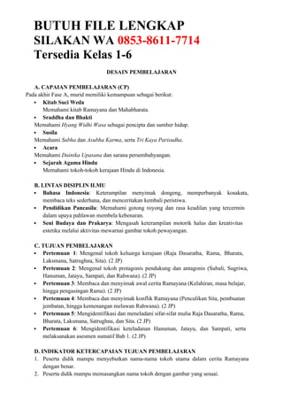 BUTUH FILE LENGKAP
SILAKAN WA 0853-8611-7714
Tersedia Kelas 1-6
DESAIN PEMBELAJARAN
A. CAPAIAN PEMBELAJARAN (CP)
Pada akhir Fase A, murid memiliki kemampuan sebagai berikut:
 Kitab Suci Weda
Memahami kitab Ramayana dan Mahabharata.
 Sraddha dan Bhakti
Memahami Hyang Widhi Wasa sebagai pencipta dan sumber hidup.
 Susila
Memahami Subha dan Asubha Karma, serta Tri Kaya Parisudha.
 Acara
Memahami Dainika Upasana dan sarana persembahyangan.
 Sejarah Agama Hindu
Memahami tokoh-tokoh kerajaan Hindu di Indonesia.
B. LINTAS DISIPLIN ILMU
 Bahasa Indonesia: Keterampilan menyimak dongeng, memperbanyak kosakata,
membaca teks sederhana, dan menceritakan kembali peristiwa.
 Pendidikan Pancasila: Memahami gotong royong dan rasa keadilan yang tercermin
dalam upaya pahlawan membela kebenaran.
 Seni Budaya dan Prakarya: Mengasah keterampilan motorik halus dan kreativitas
estetika melalui aktivitas mewarnai gambar tokoh pewayangan.
C. TUJUAN PEMBELAJARAN
 Pertemuan 1: Mengenal tokoh keluarga kerajaan (Raja Dasaratha, Rama, Bharata,
Laksmana, Satrughna, Sita). (2 JP)
 Pertemuan 2: Mengenal tokoh protagonis pendukung dan antagonis (Subali, Sugriwa,
Hanuman, Jatayu, Sampati, dan Rahwana). (2 JP)
 Pertemuan 3: Membaca dan menyimak awal cerita Ramayana (Kelahiran, masa belajar,
hingga pengasingan Rama). (2 JP)
 Pertemuan 4: Membaca dan menyimak konflik Ramayana (Penculikan Sita, pembuatan
jembatan, hingga kemenangan melawan Rahwana). (2 JP)
 Pertemuan 5: Mengidentifikasi dan meneladani sifat-sifat mulia Raja Dasaratha, Rama,
Bharata, Laksmana, Satrughna, dan Sita. (2 JP)
 Pertemuan 6: Mengidentifikasi keteladanan Hanuman, Jatayu, dan Sampati, serta
melaksanakan asesmen sumatif Bab 1. (2 JP)
D. INDIKATOR KETERCAPAIAN TUJUAN PEMBELAJARAN
1. Peserta didik mampu menyebutkan nama-nama tokoh utama dalam cerita Ramayana
dengan benar.
2. Peserta didik mampu memasangkan nama tokoh dengan gambar yang sesuai.
 