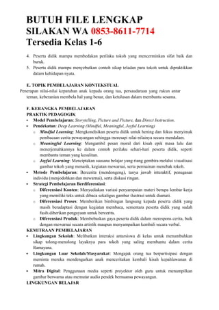 BUTUH FILE LENGKAP
SILAKAN WA 0853-8611-7714
Tersedia Kelas 1-6
4. Peserta didik mampu membedakan perilaku tokoh yang mencerminkan sifat baik dan
buruk.
5. Peserta didik mampu menyebutkan contoh sikap teladan para tokoh untuk dipraktikkan
dalam kehidupan nyata.
E. TOPIK PEMBELAJARAN KONTEKSTUAL
Penerapan nilai-nilai kepatuhan anak kepada orang tua, persaudaraan yang rukun antar
teman, keberanian membela hal yang benar, dan ketulusan dalam membantu sesama.
F. KERANGKA PEMBELAJARAN
PRAKTIK PEDAGOGIK
 Model Pembelajaran: Storytelling, Picture and Picture, dan Direct Instruction.
 Pendekatan: Deep Learning (Mindful, Meaningful, Joyful Learning)
o Mindful Learning: Mengkondisikan peserta didik untuk hening dan fokus menyimak
pembacaan cerita pewayangan sehingga meresapi nilai-nilainya secara mendalam.
o Meaningful Learning: Mengambil pesan moral dari kisah epik masa lalu dan
menerjemahkannya ke dalam contoh perilaku sehari-hari peserta didik, seperti
membantu teman yang kesulitan.
o Joyful Learning: Menciptakan suasana belajar yang riang gembira melalui visualisasi
gambar tokoh yang menarik, kegiatan mewarnai, serta permainan menebak tokoh.
 Metode Pembelajaran: Bercerita (mendongeng), tanya jawab interaktif, penugasan
individu (menjodohkan dan mewarnai), serta diskusi ringan.
 Strategi Pembelajaran Berdiferensiasi:
o Diferensiasi Konten: Menyediakan variasi penyampaian materi berupa lembar kerja
yang memiliki teks untuk dibaca sekaligus gambar ilustrasi untuk diamati.
o Diferensiasi Proses: Memberikan bimbingan langsung kepada peserta didik yang
masih beradaptasi dengan kegiatan membaca, sementara peserta didik yang sudah
fasih diberikan pengayaan untuk bercerita.
o Diferensiasi Produk: Membebaskan gaya peserta didik dalam merespons cerita, baik
dengan mewarnai secara artistik maupun menyampaikan kembali secara verbal.
KEMITRAAN PEMBELAJARAN
 Lingkungan Sekolah: Melibatkan interaksi antarsiswa di kelas untuk menumbuhkan
sikap tolong-menolong layaknya para tokoh yang saling membantu dalam cerita
Ramayana.
 Lingkungan Luar Sekolah/Masyarakat: Mengajak orang tua berpartisipasi dengan
meminta mereka mendengarkan anak menceritakan kembali kisah kepahlawanan di
rumah.
 Mitra Digital: Penggunaan media seperti proyektor oleh guru untuk menampilkan
gambar berwarna atau memutar audio pendek bernuansa pewayangan.
LINGKUNGAN BELAJAR
 