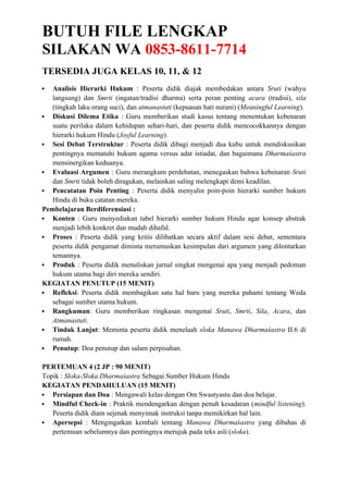 BUTUH FILE LENGKAP
SILAKAN WA 0853-8611-7714
TERSEDIA JUGA KELAS 10, 11, & 12
 Analisis Hierarki Hukum : Peserta didik diajak membedakan antara Sruti (wahyu
langsung) dan Smrti (ingatan/tradisi dharma) serta peran penting acara (tradisi), sila
(tingkah laku orang suci), dan atmanastuti (kepuasan hati nurani) (Meaningful Learning).
 Diskusi Dilema Etika : Guru memberikan studi kasus tentang menentukan kebenaran
suatu perilaku dalam kehidupan sehari-hari, dan peserta didik mencocokkannya dengan
hierarki hukum Hindu (Joyful Learning).
 Sesi Debat Terstruktur : Peserta didik dibagi menjadi dua kubu untuk mendiskusikan
pentingnya mematuhi hukum agama versus adat istiadat, dan bagaimana Dharmaśastra
mensinergikan keduanya.
 Evaluasi Argumen : Guru merangkum perdebatan, menegaskan bahwa kebenaran Sruti
dan Smrti tidak boleh diragukan, melainkan saling melengkapi demi keadilan.
 Pencatatan Poin Penting : Peserta didik menyalin poin-poin hierarki sumber hukum
Hindu di buku catatan mereka.
Pembelajaran Berdiferensiasi :
 Konten : Guru menyediakan tabel hierarki sumber hukum Hindu agar konsep abstrak
menjadi lebih konkret dan mudah dihafal.
 Proses : Peserta didik yang kritis dilibatkan secara aktif dalam sesi debat, sementara
peserta didik pengamat diminta merumuskan kesimpulan dari argumen yang dilontarkan
temannya.
 Produk : Peserta didik menuliskan jurnal singkat mengenai apa yang menjadi pedoman
hukum utama bagi diri mereka sendiri.
KEGIATAN PENUTUP (15 MENIT)
 Refleksi: Peserta didik membagikan satu hal baru yang mereka pahami tentang Weda
sebagai sumber utama hukum.
 Rangkuman: Guru memberikan ringkasan mengenai Sruti, Smrti, Sila, Acara, dan
Atmanastuti.
 Tindak Lanjut: Meminta peserta didik menelaah sloka Manawa Dharmaśastra II.6 di
rumah.
 Penutup: Doa penutup dan salam perpisahan.
PERTEMUAN 4 (2 JP : 90 MENIT)
Topik : Sloka-Sloka Dharmaśastra Sebagai Sumber Hukum Hindu
KEGIATAN PENDAHULUAN (15 MENIT)
 Persiapan dan Doa : Mengawali kelas dengan Om Swastyastu dan doa belajar.
 Mindful Check-in : Praktik mendengarkan dengan penuh kesadaran (mindful listening).
Peserta didik diam sejenak menyimak instruksi tanpa memikirkan hal lain.
 Apersepsi : Mengingatkan kembali tentang Manawa Dharmaśastra yang dibahas di
pertemuan sebelumnya dan pentingnya merujuk pada teks asli (sloka).
 