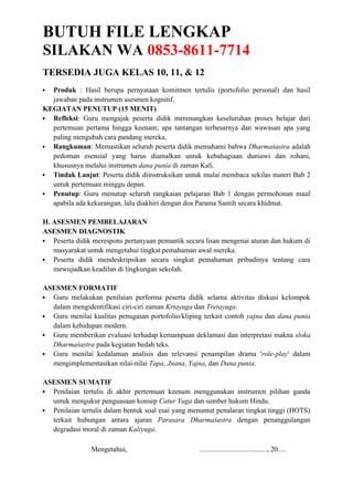 BUTUH FILE LENGKAP
SILAKAN WA 0853-8611-7714
TERSEDIA JUGA KELAS 10, 11, & 12
 Produk : Hasil berupa pernyataan komitmen tertulis (portofolio personal) dan hasil
jawaban pada instrumen asesmen kognitif.
KEGIATAN PENUTUP (15 MENIT)
 Refleksi: Guru mengajak peserta didik merenungkan keseluruhan proses belajar dari
pertemuan pertama hingga keenam; apa tantangan terbesarnya dan wawasan apa yang
paling mengubah cara pandang mereka.
 Rangkuman: Memastikan seluruh peserta didik memahami bahwa Dharmaśastra adalah
pedoman esensial yang harus diamalkan untuk kebahagiaan duniawi dan rohani,
khususnya melalui instrumen dana punia di zaman Kali.
 Tindak Lanjut: Peserta didik diinstruksikan untuk mulai membaca sekilas materi Bab 2
untuk pertemuan minggu depan.
 Penutup: Guru menutup seluruh rangkaian pelajaran Bab 1 dengan permohonan maaf
apabila ada kekurangan, lalu diakhiri dengan doa Parama Santih secara khidmat.
H. ASESMEN PEMBELAJARAN
ASESMEN DIAGNOSTIK
 Peserta didik merespons pertanyaan pemantik secara lisan mengenai aturan dan hukum di
masyarakat untuk mengetahui tingkat pemahaman awal mereka.
 Peserta didik mendeskripsikan secara singkat pemahaman pribadinya tentang cara
mewujudkan keadilan di lingkungan sekolah.
ASESMEN FORMATIF
 Guru melakukan penilaian performa peserta didik selama aktivitas diskusi kelompok
dalam mengidentifikasi ciri-ciri zaman Krtayuga dan Tretayuga.
 Guru menilai kualitas penugasan portofolio/kliping terkait contoh yajna dan dana punia
dalam kehidupan modern.
 Guru memberikan evaluasi terhadap kemampuan deklamasi dan interpretasi makna sloka
Dharmaśastra pada kegiatan bedah teks.
 Guru menilai kedalaman analisis dan relevansi penampilan drama 'role-play' dalam
mengimplementasikan nilai-nilai Tapa, Jnana, Yajna, dan Dana punia.
ASESMEN SUMATIF
 Penilaian tertulis di akhir pertemuan keenam menggunakan instrumen pilihan ganda
untuk mengukur penguasaan konsep Catur Yuga dan sumber hukum Hindu.
 Penilaian tertulis dalam bentuk soal esai yang menuntut penalaran tingkat tinggi (HOTS)
terkait hubungan antara ajaran Parasara Dharmaśastra dengan penanggulangan
degradasi moral di zaman Kaliyuga.
Mengetahui, ......................................, 20.....
 