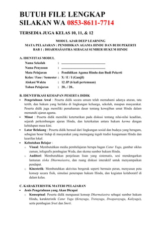 BUTUH FILE LENGKAP
SILAKAN WA 0853-8611-7714
TERSEDIA JUGA KELAS 10, 11, & 12
MODUL AJAR DEEP LEARNING
MATA PELAJARAN : PENDIDIKAN AGAMA HINDU DAN BUDI PEKERTI
BAB 1 : DHARMAŚASTRA SEBAGAI SUMBER HUKUM HINDU
A. IDENTITAS MODUL
Nama Sekolah : ......................................................
Nama Penyusun : ......................................................
Mata Pelajaran : Pendidikan Agama Hindu dan Budi Pekerti
Kelas / Fase / Semester : X / E / I (Ganjil)
Alokasi Waktu : 12 JP (6 kali pertemuan)
Tahun Pelajaran : 20.. / 20..
B. IDENTIFIKASI KESIAPAN PESERTA DIDIK
 Pengetahuan Awal : Peserta didik secara umum telah memahami adanya aturan, tata
tertib, dan hukum yang berlaku di lingkungan keluarga, sekolah, maupun masyarakat.
Peserta didik juga memiliki pemahaman dasar tentang kewajiban umat Hindu dalam
mematuhi ajaran agama.
 Minat : Peserta didik memiliki ketertarikan pada diskusi tentang nilai-nilai keadilan,
sejarah perkembangan ajaran Hindu, dan keterkaitan antara hukum karma dengan
kehidupan masa kini.
 Latar Belakang : Peserta didik berasal dari lingkungan sosial dan budaya yang beragam,
sebagian besar hidup di masyarakat yang memegang teguh tradisi keagamaan Hindu dan
kearifan lokal.
 Kebutuhan Belajar :
o Visual: Membutuhkan media pembelajaran berupa bagan Catur Yuga, gambar siklus
zaman, infografis pembagian Weda, dan skema sumber hukum Hindu.
o Auditori: Membutuhkan penjelasan lisan yang sistematis, sesi mendengarkan
lantunan sloka Dharmaśastra, dan ruang diskusi interaktif untuk menyampaikan
pendapat.
o Kinestetik: Membutuhkan aktivitas bergerak seperti bermain peran, menyusun peta
konsep secara fisik, simulasi penerapan hukum Hindu, dan kegiatan kolaboratif di
dalam kelas.
C. KARAKTERISTIK MATERI PELAJARAN
 Jenis Pengetahuan yang Akan Dicapai
o Konseptual: Peserta didik menguasai konsep Dharmaśastra sebagai sumber hukum
Hindu, karakteristik Catur Yuga (Krtayuga, Tretayuga, Dwaparayuga, Kaliyuga),
serta pembagian Sruti dan Smrti.
 