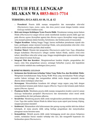 BUTUH FILE LENGKAP
SILAKAN WA 0853-8611-7714
TERSEDIA JUGA KELAS 10, 11, & 12
o Prosedural: Peserta didik mampu menganalisis dan menerapkan nilai-nilai
Dharmaśastra (tapa, jnana, yajna, dan dana punia) sesuai dengan konteks zaman
Kaliyuga melalui tindakan nyata.
 Relevansi dengan Kehidupan Nyata Peserta Didik: Pemahaman tentang aturan hukum
Hindu (Dharmaśastra) sangat relevan untuk membentuk karakter peserta didik agar taat
pada dharma agama (kewajiban agama) dan dharma negara (kewajiban warga negara),
serta menjadi pedoman dalam beretika, bertoleransi, dan berdana punia di masyarakat.
 Tingkat Kesulitan: Sedang hingga Tinggi, karena melibatkan pemahaman sejarah teks
kuno, pembagian zaman menurut kosmologi Hindu, serta penerjemahan nilai-nilai sloka
klasik ke dalam konteks perilaku abad modern.
 Struktur Materi: Dimulai dari pengenalan Dharmaśastra pada Catur Yuga, dilanjutkan
dengan kedudukan Dharmaśastra sebagai sumber hukum Hindu, analisis sloka-sloka
terkait, identifikasi nilai-nilai setiap yuga, hingga menghubungkan ajaran tersebut dengan
situasi aktual di zaman Kaliyuga.
 Integrasi Nilai dan Karakter: Menginternalisasi karakter disiplin, pengendalian diri
(tapa), cinta ilmu pengetahuan (jnana), semangat berkurban (yajna), dan kepedulian
sosial melalui sedekah atau sumbangan (dana punia).
D. DIMENSI PROFIL LULUSAN
 Keimanan dan Ketakwaan terhadap Tuhan Yang Maha Esa, dan Berakhlak Mulia:
Mengimani kemahakuasaan Sang Hyang Widhi Wasa yang mewahyukan Weda sebagai
sumber hukum tertinggi, dan mengamalkan akhlak mulia dengan mematuhi aturan
dharma dalam kehidupan sehari-hari.
 Kewargaan: Menumbuhkan kesadaran diri sebagai warga negara yang baik dengan
menyelaraskan ketaatan pada hukum negara (Dharma Negara) dan ketaatan pada hukum
agama (Dharma Agama).
 Penalaran Kritis: Membantu peserta didik mampu menganalisis kondisi sosial di zaman
Kaliyuga berdasarkan perspektif Dharmaśastra dan merumuskan solusi moral untuk
mengendalikan diri dari perbuatan adharma.
 Kreativitas: Mendorong peserta didik untuk mengkreasikan pemahaman mereka tentang
Catur Yuga dan sumber hukum Hindu ke dalam karya nyata seperti peta konsep, kliping,
maupun presentasi interaktif.
 Kolaborasi: Menanamkan nilai kebersamaan dan gotong royong melalui aktivitas diskusi
kelompok, di mana peserta didik saling berbagi pengetahuan dan menyelesaikan
penugasan secara bersama-sama.
 Kemandirian: Melatih peserta didik untuk bertanggung jawab atas proses belajarnya
sendiri, melakukan literasi mandiri terhadap teks suci, dan mengambil keputusan etis
berdasarkan ajaran Dharmaśastra.
 