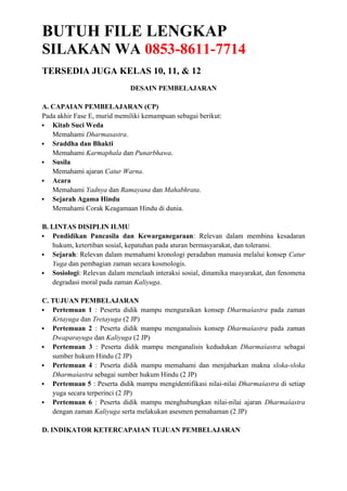 BUTUH FILE LENGKAP
SILAKAN WA 0853-8611-7714
TERSEDIA JUGA KELAS 10, 11, & 12
DESAIN PEMBELAJARAN
A. CAPAIAN PEMBELAJARAN (CP)
Pada akhir Fase E, murid memiliki kemampuan sebagai berikut:
 Kitab Suci Weda
Memahami Dharmasastra.
 Sraddha dan Bhakti
Memahami Karmaphala dan Punarbhawa.
 Susila
Memahami ajaran Catur Warna.
 Acara
Memahami Yadnya dan Ramayana dan Mahabhrata.
 Sejarah Agama Hindu
Memahami Corak Keagamaan Hindu di dunia.
B. LINTAS DISIPLIN ILMU
 Pendidikan Pancasila dan Kewarganegaraan: Relevan dalam membina kesadaran
hukum, ketertiban sosial, kepatuhan pada aturan bermasyarakat, dan toleransi.
 Sejarah: Relevan dalam memahami kronologi peradaban manusia melalui konsep Catur
Yuga dan pembagian zaman secara kosmologis.
 Sosiologi: Relevan dalam menelaah interaksi sosial, dinamika masyarakat, dan fenomena
degradasi moral pada zaman Kaliyuga.
C. TUJUAN PEMBELAJARAN
 Pertemuan 1 : Peserta didik mampu menguraikan konsep Dharmaśastra pada zaman
Krtayuga dan Tretayuga (2 JP)
 Pertemuan 2 : Peserta didik mampu menganalisis konsep Dharmaśastra pada zaman
Dwaparayuga dan Kaliyuga (2 JP)
 Pertemuan 3 : Peserta didik mampu menganalisis kedudukan Dharmaśastra sebagai
sumber hukum Hindu (2 JP)
 Pertemuan 4 : Peserta didik mampu memahami dan menjabarkan makna sloka-sloka
Dharmaśastra sebagai sumber hukum Hindu (2 JP)
 Pertemuan 5 : Peserta didik mampu mengidentifikasi nilai-nilai Dharmaśastra di setiap
yuga secara terperinci (2 JP)
 Pertemuan 6 : Peserta didik mampu menghubungkan nilai-nilai ajaran Dharmaśastra
dengan zaman Kaliyuga serta melakukan asesmen pemahaman (2 JP)
D. INDIKATOR KETERCAPAIAN TUJUAN PEMBELAJARAN
 