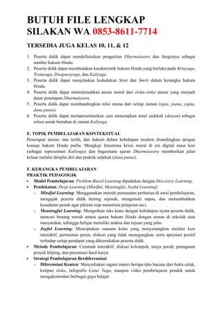 BUTUH FILE LENGKAP
SILAKAN WA 0853-8611-7714
TERSEDIA JUGA KELAS 10, 11, & 12
1. Peserta didik dapat mendefinisikan pengertian Dharmaśastra dan fungsinya sebagai
sumber hukum Hindu.
2. Peserta didik dapat membedakan karakteristik hukum Hindu yang berlaku pada Krtayuga,
Tretayuga, Dwaparayuga, dan Kaliyuga.
3. Peserta didik dapat menjelaskan kedudukan Sruti dan Smrti dalam kerangka hukum
Hindu.
4. Peserta didik dapat menerjemahkan pesan moral dari sloka-sloka utama yang menjadi
dasar penetapan Dharmaśastra.
5. Peserta didik dapat membandingkan nilai utama dari setiap zaman (tapa, jnana, yajna,
dana punia).
6. Peserta didik dapat mempresentasikan cara menerapkan amal sedekah (danam) sebagai
solusi untuk bertahan di zaman Kaliyuga.
E. TOPIK PEMBELAJARAN KONTEKSTUAL
Penerapan aturan, tata tertib, dan hukum dalam kehidupan modern disandingkan dengan
konsep hukum Hindu purba. Mengkaji fenomena krisis moral di era digital masa kini
(sebagai representasi Kaliyuga) dan bagaimana ajaran Dharmaśastra memberikan jalan
keluar melalui disiplin diri dan praktik sedekah (dana punia).
F. KERANGKA PEMBELAJARAN
PRAKTIK PEDAGOGIK
 Model Pembelajaran: Problem Based Learning dipadukan dengan Discovery Learning.
 Pendekatan: Deep Learning (Mindful, Meaningful, Joyful Learning)
o Mindful Learning: Menggunakan metode pemusatan perhatian di awal pembelajaran,
mengajak peserta didik hening sejenak, mengamati napas, dan menumbuhkan
kesadaran penuh agar pikiran siap menerima pelajaran suci.
o Meaningful Learning: Mengaitkan teks kuno dengan kehidupan nyata peserta didik,
mencari benang merah antara ajaran hukum Hindu dengan aturan di sekolah atau
masyarakat, sehingga belajar memiliki makna dan tujuan yang jelas.
o Joyful Learning: Menciptakan suasana kelas yang menyenangkan melalui kuis
interaktif, permainan peran, diskusi yang tidak menegangkan, serta apresiasi positif
terhadap setiap pendapat yang dikemukakan peserta didik.
 Metode Pembelajaran: Ceramah interaktif, diskusi kelompok, tanya jawab, penugasan
proyek kliping, dan presentasi hasil karya.
 Strategi Pembelajaran Berdiferensiasi
o Diferensiasi Konten: Menyediakan ragam materi berupa teks bacaan dari buku cetak,
kutipan sloka, infografis Catur Yuga, maupun video pembelajaran pendek untuk
mengakomodasi berbagai gaya belajar.
 
