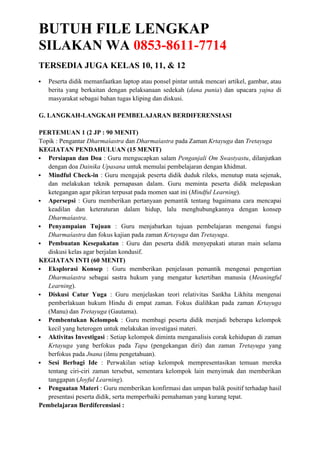 BUTUH FILE LENGKAP
SILAKAN WA 0853-8611-7714
TERSEDIA JUGA KELAS 10, 11, & 12
 Peserta didik memanfaatkan laptop atau ponsel pintar untuk mencari artikel, gambar, atau
berita yang berkaitan dengan pelaksanaan sedekah (dana punia) dan upacara yajna di
masyarakat sebagai bahan tugas kliping dan diskusi.
G. LANGKAH-LANGKAH PEMBELAJARAN BERDIFERENSIASI
PERTEMUAN 1 (2 JP : 90 MENIT)
Topik : Pengantar Dharmaśastra dan Dharmaśastra pada Zaman Krtayuga dan Tretayuga
KEGIATAN PENDAHULUAN (15 MENIT)
 Persiapan dan Doa : Guru mengucapkan salam Penganjali Om Swastyastu, dilanjutkan
dengan doa Dainika Upasana untuk memulai pembelajaran dengan khidmat.
 Mindful Check-in : Guru mengajak peserta didik duduk rileks, menutup mata sejenak,
dan melakukan teknik pernapasan dalam. Guru meminta peserta didik melepaskan
ketegangan agar pikiran terpusat pada momen saat ini (Mindful Learning).
 Apersepsi : Guru memberikan pertanyaan pemantik tentang bagaimana cara mencapai
keadilan dan keteraturan dalam hidup, lalu menghubungkannya dengan konsep
Dharmaśastra.
 Penyampaian Tujuan : Guru menjabarkan tujuan pembelajaran mengenai fungsi
Dharmaśastra dan fokus kajian pada zaman Krtayuga dan Tretayuga.
 Pembuatan Kesepakatan : Guru dan peserta didik menyepakati aturan main selama
diskusi kelas agar berjalan kondusif.
KEGIATAN INTI (60 MENIT)
 Eksplorasi Konsep : Guru memberikan penjelasan pemantik mengenai pengertian
Dharmaśastra sebagai sastra hukum yang mengatur ketertiban manusia (Meaningful
Learning).
 Diskusi Catur Yuga : Guru menjelaskan teori relativitas Sankha Likhita mengenai
pemberlakuan hukum Hindu di empat zaman. Fokus dialihkan pada zaman Krtayuga
(Manu) dan Tretayuga (Gautama).
 Pembentukan Kelompok : Guru membagi peserta didik menjadi beberapa kelompok
kecil yang heterogen untuk melakukan investigasi materi.
 Aktivitas Investigasi : Setiap kelompok diminta menganalisis corak kehidupan di zaman
Krtayuga yang berfokus pada Tapa (pengekangan diri) dan zaman Tretayuga yang
berfokus pada Jnana (ilmu pengetahuan).
 Sesi Berbagi Ide : Perwakilan setiap kelompok mempresentasikan temuan mereka
tentang ciri-ciri zaman tersebut, sementara kelompok lain menyimak dan memberikan
tanggapan (Joyful Learning).
 Penguatan Materi : Guru memberikan konfirmasi dan umpan balik positif terhadap hasil
presentasi peserta didik, serta memperbaiki pemahaman yang kurang tepat.
Pembelajaran Berdiferensiasi :
 