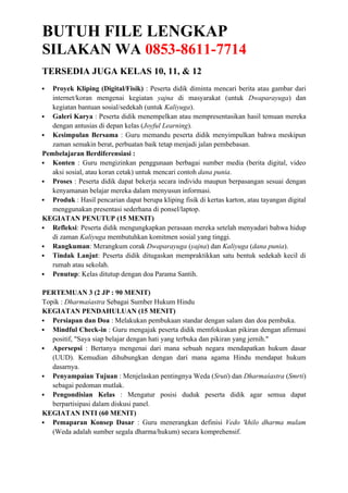 BUTUH FILE LENGKAP
SILAKAN WA 0853-8611-7714
TERSEDIA JUGA KELAS 10, 11, & 12
 Proyek Kliping (Digital/Fisik) : Peserta didik diminta mencari berita atau gambar dari
internet/koran mengenai kegiatan yajna di masyarakat (untuk Dwaparayuga) dan
kegiatan bantuan sosial/sedekah (untuk Kaliyuga).
 Galeri Karya : Peserta didik menempelkan atau mempresentasikan hasil temuan mereka
dengan antusias di depan kelas (Joyful Learning).
 Kesimpulan Bersama : Guru memandu peserta didik menyimpulkan bahwa meskipun
zaman semakin berat, perbuatan baik tetap menjadi jalan pembebasan.
Pembelajaran Berdiferensiasi :
 Konten : Guru mengizinkan penggunaan berbagai sumber media (berita digital, video
aksi sosial, atau koran cetak) untuk mencari contoh dana punia.
 Proses : Peserta didik dapat bekerja secara individu maupun berpasangan sesuai dengan
kenyamanan belajar mereka dalam menyusun informasi.
 Produk : Hasil pencarian dapat berupa kliping fisik di kertas karton, atau tayangan digital
menggunakan presentasi sederhana di ponsel/laptop.
KEGIATAN PENUTUP (15 MENIT)
 Refleksi: Peserta didik mengungkapkan perasaan mereka setelah menyadari bahwa hidup
di zaman Kaliyuga membutuhkan komitmen sosial yang tinggi.
 Rangkuman: Merangkum corak Dwaparayuga (yajna) dan Kaliyuga (dana punia).
 Tindak Lanjut: Peserta didik ditugaskan mempraktikkan satu bentuk sedekah kecil di
rumah atau sekolah.
 Penutup: Kelas ditutup dengan doa Parama Santih.
PERTEMUAN 3 (2 JP : 90 MENIT)
Topik : Dharmaśastra Sebagai Sumber Hukum Hindu
KEGIATAN PENDAHULUAN (15 MENIT)
 Persiapan dan Doa : Melakukan pembukaan standar dengan salam dan doa pembuka.
 Mindful Check-in : Guru mengajak peserta didik memfokuskan pikiran dengan afirmasi
positif, "Saya siap belajar dengan hati yang terbuka dan pikiran yang jernih."
 Apersepsi : Bertanya mengenai dari mana sebuah negara mendapatkan hukum dasar
(UUD). Kemudian dihubungkan dengan dari mana agama Hindu mendapat hukum
dasarnya.
 Penyampaian Tujuan : Menjelaskan pentingnya Weda (Sruti) dan Dharmaśastra (Smrti)
sebagai pedoman mutlak.
 Pengondisian Kelas : Mengatur posisi duduk peserta didik agar semua dapat
berpartisipasi dalam diskusi panel.
KEGIATAN INTI (60 MENIT)
 Pemaparan Konsep Dasar : Guru menerangkan definisi Vedo 'khilo dharma mulam
(Weda adalah sumber segala dharma/hukum) secara komprehensif.
 
