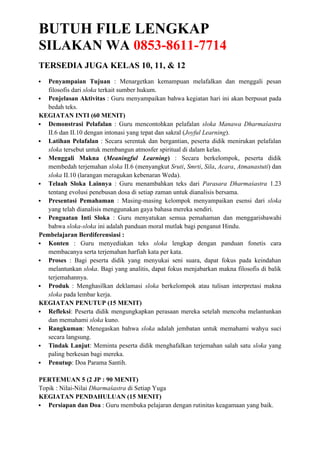 BUTUH FILE LENGKAP
SILAKAN WA 0853-8611-7714
TERSEDIA JUGA KELAS 10, 11, & 12
 Penyampaian Tujuan : Menargetkan kemampuan melafalkan dan menggali pesan
filosofis dari sloka terkait sumber hukum.
 Penjelasan Aktivitas : Guru menyampaikan bahwa kegiatan hari ini akan berpusat pada
bedah teks.
KEGIATAN INTI (60 MENIT)
 Demonstrasi Pelafalan : Guru mencontohkan pelafalan sloka Manawa Dharmaśastra
II.6 dan II.10 dengan intonasi yang tepat dan sakral (Joyful Learning).
 Latihan Pelafalan : Secara serentak dan bergantian, peserta didik menirukan pelafalan
sloka tersebut untuk membangun atmosfer spiritual di dalam kelas.
 Menggali Makna (Meaningful Learning) : Secara berkelompok, peserta didik
membedah terjemahan sloka II.6 (menyangkut Sruti, Smrti, Sila, Acara, Atmanastuti) dan
sloka II.10 (larangan meragukan kebenaran Weda).
 Telaah Sloka Lainnya : Guru menambahkan teks dari Parasara Dharmaśastra 1.23
tentang evolusi penebusan dosa di setiap zaman untuk dianalisis bersama.
 Presentasi Pemahaman : Masing-masing kelompok menyampaikan esensi dari sloka
yang telah dianalisis menggunakan gaya bahasa mereka sendiri.
 Penguatan Inti Sloka : Guru menyatukan semua pemahaman dan menggarisbawahi
bahwa sloka-sloka ini adalah panduan moral mutlak bagi penganut Hindu.
Pembelajaran Berdiferensiasi :
 Konten : Guru menyediakan teks sloka lengkap dengan panduan fonetis cara
membacanya serta terjemahan harfiah kata per kata.
 Proses : Bagi peserta didik yang menyukai seni suara, dapat fokus pada keindahan
melantunkan sloka. Bagi yang analitis, dapat fokus menjabarkan makna filosofis di balik
terjemahannya.
 Produk : Menghasilkan deklamasi sloka berkelompok atau tulisan interpretasi makna
sloka pada lembar kerja.
KEGIATAN PENUTUP (15 MENIT)
 Refleksi: Peserta didik mengungkapkan perasaan mereka setelah mencoba melantunkan
dan memahami sloka kuno.
 Rangkuman: Menegaskan bahwa sloka adalah jembatan untuk memahami wahyu suci
secara langsung.
 Tindak Lanjut: Meminta peserta didik menghafalkan terjemahan salah satu sloka yang
paling berkesan bagi mereka.
 Penutup: Doa Parama Santih.
PERTEMUAN 5 (2 JP : 90 MENIT)
Topik : Nilai-Nilai Dharmaśastra di Setiap Yuga
KEGIATAN PENDAHULUAN (15 MENIT)
 Persiapan dan Doa : Guru membuka pelajaran dengan rutinitas keagamaan yang baik.
 