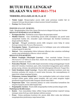 BUTUH FILE LENGKAP
SILAKAN WA 0853-8611-7714
TERSEDIA JUGA KELAS 10, 11, & 12
 Tindak Lanjut: Mempersiapkan peserta didik untuk pertemuan terakhir bab ini
mengenai Kaliyuga dan persiapan evaluasi/asesmen formatif mendalam.
 Penutup: Doa Parama Santih.
PERTEMUAN 6 (2 JP : 90 MENIT)
Topik : Menghubungkan Nilai-Nilai Ajaran Dharmaśastra dengan Kaliyuga dan Asesmen
KEGIATAN PENDAHULUAN (15 MENIT)
 Persiapan dan Doa : Pembukaan secara religius dan penyiapan mental.
 Mindful Check-in : Guru membimbing peserta didik menetapkan niat positif untuk
memperbaiki kualitas diri, menyadari segala kekurangan dan bertekad menebusnya
dengan perbuatan dharma.
 Apersepsi : Menggali pemahaman peserta didik mengenai esensi hidup di zaman
Kaliyuga menurut teks Parasara Dharmaśastra.
 Penyampaian Tujuan : Menghubungkan teori ke kehidupan nyata serta melaksanakan
evaluasi kognitif di akhir bab.
 Motivasi : Guru mengingatkan bahwa kebenaran (dharma) akan senantiasa melindungi
mereka yang melindunginya (Dharmo raksati raksitah).
KEGIATAN INTI (60 MENIT)
 Diskusi Terpimpin (Meaningful Learning) : Guru menelaah kutipan Parasara
Dharmaśastra I.25 bahwa di zaman Kali, musuh atau orang yang berdosa itu berada di
dalam diri manusia itu sendiri.
 Pemecahan Masalah : Peserta didik diajak merumuskan strategi penanggulangan 'musuh
dalam diri' (misalnya: kemalasan, egois, nafsu, kemarahan) menggunakan ajaran sedekah,
gotong royong, toleransi, dan pelestarian nilai-nilai keberagaman (Bhinneka Tunggal Ika).
 Galeri Komitmen (Joyful Learning) : Peserta didik menuliskan komitmen sosial atau
komitmen perbaikan diri mereka di secarik kertas berwarna, lalu menempelkannya di
papan kelas sebagai pengingat bersama.
 Pelaksanaan Asesmen Sumatif Bab 1 : Guru membagikan lembar soal evaluasi tertulis
(meliputi pilihan ganda, pilihan ganda kompleks, dan esai) untuk mengukur tingkat
pemahaman kognitif peserta didik mengenai seluruh materi Bab 1.
 Pengawasan Ujian : Guru memantau jalannya tes untuk memastikan kemandirian dan
integritas kejujuran peserta didik berjalan baik.
 Pengumpulan Asesmen : Peserta didik mengumpulkan lembar jawaban dengan tertib.
Pembelajaran Berdiferensiasi :
 Konten : Guru menyediakan bahan refleksi berupa kalimat-kalimat inspiratif tentang
tantangan zaman Kaliyuga untuk dipelajari sebelum asesmen.
 Proses : Selama pembuatan komitmen diri, peserta didik diberi waktu dan kebebasan
mengekspresikan pemikirannya tanpa batasan kaku.
 