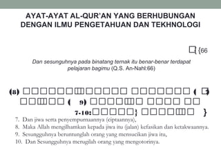AYAT-AYAT AL-QUR’AN YANG BERHUBUNGAN
DENGAN ILMU PENGETAHUAN DAN TEKHNOLOGI
{ 66{‫ة‬‫ة‬‫ة‬‫ة‬‫ة‬‫ة‬‫ة‬‫ة‬‫ة‬‫ة‬ ‫ل‬‫ة‬‫ة‬‫ة‬‫ة‬‫ة‬‫ة‬‫ة‬‫ة‬‫ة‬‫ة‬‫ة‬‫ة‬ ‫ل‬‫ة‬‫ة‬‫ة‬ ‫ل‬‫ة‬‫ة‬‫ة‬‫ة‬‫ة‬‫ة‬ ‫ل‬‫ة‬‫ة‬‫ة‬‫ة‬‫ة‬‫ة‬‫ة‬
Dan sesunguhnya pada binatang ternak itu benar-benar terdapat
pelajaran bagimu (Q.S. An-Nahl:66)
) ‫ل‬‫ة‬‫ة‬‫ة‬‫ة‬‫ة‬‫ة‬‫ة‬‫ة‬‫ة‬ ‫ل‬‫ة‬‫ة‬‫ة‬‫ة‬‫ة‬ ‫ل‬‫ة‬‫ة‬‫ة‬‫ة‬‫ة‬‫ة‬‫ة‬‫ة‬7) ‫ةةل‬‫ة‬‫ةة‬‫ة‬‫ة‬‫ة‬‫ة‬‫ة‬‫ة‬‫ة‬ ‫ل‬‫ةة‬‫ة‬‫ة‬‫ة‬‫ةة‬‫ة‬‫ة‬‫ة‬ ‫ةةل‬‫ة‬‫ة‬‫ة‬‫ة‬‫ة‬‫ة‬‫ة‬‫ة‬‫ة‬‫ة‬‫ة‬ ‫(ل‬8 ‫(ل‬
) ‫ةةل‬‫ة‬‫ةة‬‫ة‬‫ة‬‫ة‬‫ة‬ ‫ل‬‫ة‬‫ة‬‫ة‬‫ة‬ ‫ةل‬‫ة‬‫ة‬‫ة‬‫ة‬‫ة‬‫ة‬‫ة‬ ‫ةل‬‫ة‬‫ة‬‫ة‬9 ‫ةل‬‫ة‬‫ةة‬‫ة‬ ‫ل‬‫ة‬‫ة‬‫ة‬‫ة‬‫ة‬‫ة‬ ‫(ل‬
:‫ةةل }ةةةةة‬‫ة‬‫ةة‬‫ة‬‫ة‬‫ة‬‫ة‬ ‫ل‬‫ة‬‫ة‬‫ة‬‫ة‬10-7 }
7. Dan jiwa serta penyempurnaannya (ciptaannya),
8. Maka Allah mengilhamkan kepada jiwa itu (jalan) kefasikan dan ketakwaannya.
9. Sesungguhnya beruntunglah orang yang mensucikan jiwa itu,
10. Dan Sesungguhnya merugilah orang yang mengotorinya.
 