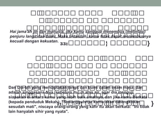 ‫ةل‬‫ة‬‫ة‬‫ة‬ ‫ل‬‫ة‬‫ة‬‫ة‬‫ة‬‫ة‬‫ة‬‫ة‬‫ة‬‫ةة‬‫ة‬ ‫ةل‬‫ة‬‫ة‬‫ة‬‫ة‬‫ة‬‫ة‬‫ة‬  ‫ةل‬‫ة‬‫ة‬‫ة‬‫ة‬‫ة‬‫ة‬‫ة‬ ‫ل‬‫ةة‬‫ة‬
 ‫ةل‬‫ة‬‫ة‬‫ة‬ ‫ل‬‫ةةة‬‫ة‬‫ة‬‫ة‬‫ة‬‫ة‬‫ة‬‫ة‬ ‫ةل‬‫ة‬‫ة‬‫ة‬ ‫ةل‬‫ة‬‫ة‬‫ة‬‫ة‬‫ة‬‫ة‬‫ة‬‫ة‬‫ة‬‫ة‬‫ة‬‫ة‬
‫ة‬‫ة‬‫ة‬‫ة‬‫ة‬‫ة‬‫ة‬‫ة‬‫ةة‬‫ة‬ ‫ل‬‫ة‬‫ة‬‫ةة‬‫ة‬‫ةة‬‫ة‬‫ة‬‫ة‬‫ة‬‫ةة‬  ‫ةل‬‫ة‬‫ةة‬‫ة‬‫ة‬‫ة‬‫ة‬‫ة‬ ‫ل‬
 ‫ةةل‬‫ة‬‫ة‬‫ة‬‫ة‬ ‫ل‬‫ة‬‫ة‬‫ةة‬‫ة‬‫ة‬‫ة‬‫ة‬‫ة‬‫ة‬‫ة‬ ‫ةةل‬‫ة‬ ‫ةةةل‬‫ة‬‫ة‬‫ة‬‫ة‬‫ة‬‫ةة‬‫ة‬
:‫ةةةة‬‫ة‬‫ةل }ةة‬‫ة‬‫ةة‬‫ة‬‫ة‬‫ة‬‫ة‬‫ة‬‫ة‬‫ة‬33 }
Hai jama'ah jin dan manusia, jika kamu sanggup menembus (melintasi)
penjuru langit dan bumi, Maka lintasilah, kamu tidak dapat menembusnya
kecuali dengan kekuatan.
 ‫ةل‬‫ة‬‫ةة‬‫ة‬‫ةة‬‫ة‬‫ة‬‫ة‬‫ة‬‫ةل ةة‬‫ة‬‫ة‬‫ة‬‫ة‬‫ة‬ ‫ل‬‫ةة‬‫ة‬‫ة‬‫ة‬‫ة‬‫ة‬  ‫ةل‬‫ة‬‫ة‬‫ة‬‫ة‬‫ة‬
 ‫ةل‬‫ة‬‫ةة‬‫ة‬‫ة‬‫ة‬ ‫ل‬‫ة‬‫ة‬‫ةة‬‫ة‬‫ة‬‫ة‬‫ة‬ ‫ةل‬‫ة‬‫ة‬‫ة‬‫ة‬‫ة‬‫ة‬ ‫ةةل‬‫ة‬ ‫ةل‬‫ة‬‫ة‬‫ة‬‫ة‬‫ة‬‫ة‬‫ةة‬‫ة‬‫ة‬‫ة‬
 ‫ةل‬‫ة‬‫ة‬‫ة‬‫ة‬‫ة‬‫ة‬‫ة‬‫ة‬‫ة‬‫ة‬‫ة‬‫ة‬‫ة‬ ‫ل‬‫ة‬‫ة‬‫ةة‬‫ة‬‫ة‬‫ة‬‫ة‬  ‫ةةل‬‫ة‬‫ة‬‫ة‬ ‫ل‬‫ة‬‫ة‬‫ة‬‫ة‬‫ة‬‫ة‬‫ة‬‫ة‬
 ‫ةل‬‫ة‬‫ة‬‫ة‬‫ة‬‫ة‬ ‫ل‬‫ة‬‫ة‬‫ة‬‫ة‬‫ة‬‫ة‬‫ة‬‫ة‬ ‫ةل‬‫ة‬‫ةة‬‫ة‬‫ة‬‫ة‬ ‫ةل‬‫ة‬‫ة‬‫ة‬‫ة‬‫ة‬‫ة‬‫ة‬ ‫ةل‬‫ة‬‫ة‬‫ة‬‫ة‬‫ة‬‫ة‬‫ة‬‫ة‬
 ‫ةل‬‫ة‬‫ة‬‫ة‬‫ة‬‫ة‬‫ة‬‫ة‬‫ةل ة‬‫ة‬‫ة‬‫ة‬‫ة‬‫ة‬ ‫ل‬‫ة‬‫ة‬‫ة‬‫ة‬ ‫ةل‬‫ة‬‫ةة‬‫ة‬‫ةة‬‫ة‬‫ة‬‫ة‬‫ة‬‫ة‬ ‫ةل‬‫ة‬‫ة‬‫ة‬‫ة‬‫ة‬‫ة‬‫ة‬‫ة‬
 ‫ةةل‬‫ة‬‫ة‬‫ة‬ ‫ل‬‫ة‬‫ة‬‫ة‬‫ة‬ ‫ةةةل‬‫ة‬‫ة‬‫ة‬‫ة‬‫ة‬ ‫ةل‬‫ة‬‫ةة‬‫ة‬‫ة‬‫ة‬‫ة‬‫ة‬  ‫ةل‬‫ة‬‫ة‬‫ة‬‫ة‬‫ةة‬‫ة‬‫ة‬‫ة‬‫ة‬‫ة‬
:‫ةل }ةةة‬‫ة‬‫ةة‬‫ة‬‫ة‬‫ة‬ ‫ل‬‫ة‬‫ة‬‫ة‬‫ة‬‫ة‬‫ة‬ ‫ةل‬‫ة‬‫ة‬‫ةة‬‫ة‬7 }
Dan Dia-lah yang menciptakan langit dan bumi dalam enam masa, dan
adalah singgasana-Nya (sebelum itu) di atas air, agar dia menguji
siapakah di antara kamu yang lebih baik amalnya, dan jika kamu Berkata
(kepada penduduk Mekah): "Sesungguhnya kamu akan dibangkitkan
sesudah mati", niscaya orang-orang yang kafir itu akan berkata: "Ini tidak
lain hanyalah sihir yang nyata".
 