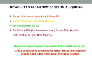 KITAB-KITAB ALLAH SWT SEBELUM AL-QUR’AN
 Taurat diturunkan kepada Nabi Musa AS
 Zabur diturunkan pada Nabi Daud AS
 Injil kepada nabi Isa AS
 Sahifah-sahifah (lembaran-lembaran) firman Allah kepada
Nabi Ibrahim AS dan Nabi Musa AS
Hukum beriman kepada Kitab-kitab Allah adalah fardu ‘ain.
Orang yang mengaku beragama Islam, tetapi tidak beriman
kepada kitab-kitab Allah dapat dianggap Murtad.
 