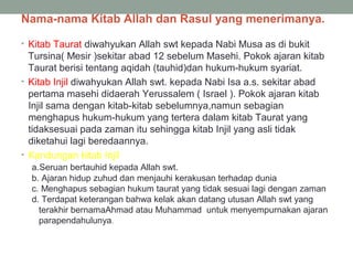 Nama-nama Kitab Allah dan Rasul yang menerimanya.
• Kitab Taurat diwahyukan Allah swt kepada Nabi Musa as di bukit
Tursina( Mesir )sekitar abad 12 sebelum Masehi. Pokok ajaran kitab
Taurat berisi tentang aqidah (tauhid)dan hukum-hukum syariat.
• Kitab Injil diwahyukan Allah swt. kepada Nabi Isa a.s. sekitar abad
pertama masehi didaerah Yerussalem ( Israel ). Pokok ajaran kitab
Injil sama dengan kitab-kitab sebelumnya,namun sebagian
menghapus hukum-hukum yang tertera dalam kitab Taurat yang
tidaksesuai pada zaman itu sehingga kitab Injil yang asli tidak
diketahui lagi beredaannya.
• Kandungan kitab Injil
a.Seruan bertauhid kepada Allah swt.
b. Ajaran hidup zuhud dan menjauhi kerakusan terhadap dunia
c. Menghapus sebagian hukum taurat yang tidak sesuai lagi dengan zaman
d. Terdapat keterangan bahwa kelak akan datang utusan Allah swt yang
terakhir bernamaAhmad atau Muhammad untuk menyempurnakan ajaran
parapendahulunya.
 