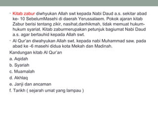 • Kitab zabur diwhyukan Allah swt kepada Nabi Daud a.s. sekitar abad
ke- 10 SebelumMasehi di daerah Yerussalaem. Pokok ajaran kitab
Zabur berisi tentang zikir, nasihat,danhikmah, tidak memuat hukum-
hukum syariat. Kitab zaburmerupakan petunjuk bagiumat Nabi Daud
a.s. agar bertauhid kepada Allah swt.
• Al Qur’an diwahyukan Allah swt. kepada nabi Muhammad saw. pada
abad ke -6 masehi didua kota Mekah dan Madinah.
Kandungan kitab Al Qur’an
a. Aqidah
b. Syariah
c. Muamalah
d. Akhlaq
e. Janji dan ancaman
f. Tarikh ( sejarah umat yang lampau )
 