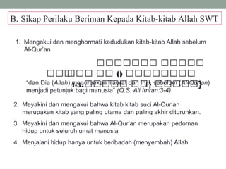 B. Sikap Perilaku Beriman Kepada Kitab-kitab Allah SWT
1. Mengakui dan menghormati kedudukan kitab-kitab Allah sebelum
Al-Qur’an
 ‫ةو‬‫ة‬‫ةة‬‫ة‬‫ة‬‫ة‬‫ة‬‫ة‬‫ة‬‫ةو ةة‬‫ة‬‫ة‬‫ة‬‫ة‬‫ة‬‫ة‬‫ة‬‫ة‬‫ة‬
 ‫ةةو‬‫ة‬‫ة‬‫ة‬ ‫و‬‫ة‬‫ة‬‫ة‬‫ة‬‫ة‬‫ة‬ ‫ةو‬‫ة‬‫ة‬‫ة‬ ‫ةو )(و‬‫ة‬‫ةة‬‫ة‬‫ة‬‫ة‬‫ة‬‫ة‬‫ة‬‫ة‬‫ةة‬‫ة‬
:‫ةو }ةةو ةةةةة‬‫ة‬‫ةة‬‫ة‬‫ة‬‫ةة‬‫ة‬3-4 }“dan Dia (Allah) menurunkan Taurat dan Injil, sebelum (Al-Qur’an)
menjadi petunjuk bagi manusia” (Q.S. Ali Imran:3-4)
2. Meyakini dan mengakui bahwa kitab kitab suci Al-Qur’an
merupakan kitab yang paling utama dan paling akhir diturunkan.
3. Meyakini dan mengakui bahwa Al-Qur’an merupakan pedoman
hidup untuk seluruh umat manusia
4. Menjalani hidup hanya untuk beribadah (menyembah) Allah.
 