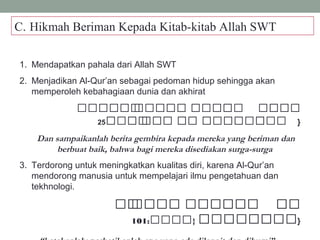 C. Hikmah Beriman Kepada Kitab-kitab Allah SWT
1. Mendapatkan pahala dari Allah SWT
2. Menjadikan Al-Qur’an sebagai pedoman hidup sehingga akan
memperoleh kebahagiaan dunia dan akhirat
 ‫ةةةو‬‫ة‬‫ة‬‫ة‬‫ة‬‫ة‬‫ة‬‫ة‬ ‫و‬‫ةةة‬‫ة‬‫ة‬‫ة‬‫ة‬‫ة‬ ‫ةو‬‫ة‬‫ةة‬‫ة‬‫ة‬‫ة‬‫ة‬‫ة‬  ‫ةو‬‫ة‬‫ة‬‫ة‬‫ة‬‫ة‬‫ة‬‫ة‬‫ة‬
‫ة‬‫ة‬‫ةة‬‫ة‬‫ة‬‫ة‬‫ة‬ ‫و‬‫ة‬‫ة‬‫ة‬‫ة‬‫ة‬‫ة‬ ‫ةو‬‫ة‬‫ة‬‫ة‬‫ة‬ ‫ةو‬‫ة‬‫ةة‬‫ة‬‫ة‬‫ة‬‫ةة‬‫ة‬‫ة‬‫ةة‬25 }
Dan sampaikanlah berita gembira kepada mereka yang beriman dan
berbuat baik, bahwa bagi mereka disediakan surga-surga
3. Terdorong untuk meningkatkan kualitas diri, karena Al-Qur’an
mendorong manusia untuk mempelajari ilmu pengetahuan dan
tekhnologi.
 ‫ةةو‬‫ة‬ ‫و‬‫ةة‬‫ة‬‫ةة‬‫ة‬ ‫ةةةو‬‫ة‬‫ة‬‫ة‬‫ة‬‫ة‬‫ة‬  ‫ةو‬‫ة‬‫ة‬‫ة‬
‫ة‬‫ة‬‫ةة‬‫ة‬‫ةة‬‫ة‬‫ة‬‫ة‬‫ة‬‫ةة‬} ‫و‬‫ةةةة‬:101 }
 