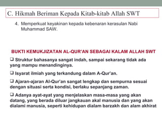 C. Hikmah Beriman Kepada Kitab-kitab Allah SWT
4. Memperkuat keyakinan kepada kebenaran kerasulan Nabi
Muhammad SAW.
BUKTI KEMUKJIZATAN AL-QUR’AN SEBAGAI KALAM ALLAH SWT
 Struktur bahasanya sangat indah, sampai sekarang tidak ada
yang mampu menandinginya.
 Isyarat ilmiah yang terkandung dalam A-Qur’an.
 Ajaran-ajaran Al-Qur’an sangat lengkap dan sempurna sesuai
dengan situasi serta kondisi, berlaku sepanjang zaman.
 Adanya ayat-ayat yang menjelaskan masa-masa yang akan
datang, yang berada diluar jangkauan akal manusia dan yang akan
dialami manusia, seperti kehidupan dialam barzakh dan alam akhirat
 