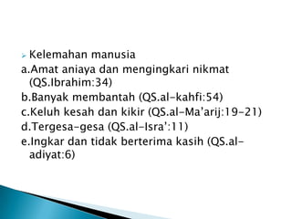  Kelemahan manusia
a.Amat aniaya dan mengingkari nikmat
  (QS.Ibrahim:34)
b.Banyak membantah (QS.al-kahfi:54)
c.Keluh kesah dan kikir (QS.al-Ma‟arij:19-21)
d.Tergesa-gesa (QS.al-Isra‟:11)
e.Ingkar dan tidak berterima kasih (QS.al-
  adiyat:6)
 