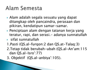  Alam adalah segala sesuatu yang dapat
  ditangkap oleh pancaindra, perasaan dan
  pikiran, kendatipun samar-samar.
 Penciptaan alam dengan tatanan kerja yang
  teratur, rapi, dan serasi.- adanya sunnatullah
 sifat sunnatullah
1.Pasti (QS.al-furqon:2 dan QS.at-Talaq:3)
2.Tetap tidak berubah-ubah (QS.al-An‟am:115
  dan QS.al-Isro‟:77)
3. Objektif (QS.al-anbiya‟:105).
 