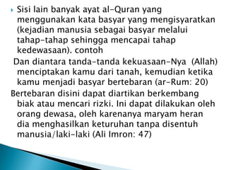  Sisi lain banyak ayat al-Quran yang
  menggunakan kata basyar yang mengisyaratkan
  (kejadian manusia sebagai basyar melalui
  tahap-tahap sehingga mencapai tahap
  kedewasaan). contoh
 Dan diantara tanda-tanda kekuasaan-Nya (Allah)
  menciptakan kamu dari tanah, kemudian ketika
  kamu menjadi basyar bertebaran (ar-Rum: 20)
Bertebaran disini dapat diartikan berkembang
  biak atau mencari rizki. Ini dapat dilakukan oleh
  orang dewasa, oleh karenanya maryam heran
  dia menghasilkan keturuhan tanpa disentuh
  manusia/laki-laki (Ali Imron: 47)
 