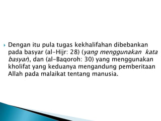    Dengan itu pula tugas kekhalifahan dibebankan
    pada basyar (al-Hijr: 28) (yang menggunakan kata
    basyar), dan (al-Baqoroh: 30) yang menggunakan
    kholifat yang keduanya mengandung pemberitaan
    Allah pada malaikat tentang manusia.
 