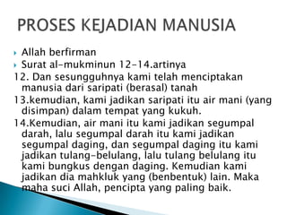  Allah berfirman
 Surat al-mukminun 12-14.artinya
12. Dan sesungguhnya kami telah menciptakan
  manusia dari saripati (berasal) tanah
13.kemudian, kami jadikan saripati itu air mani (yang
  disimpan) dalam tempat yang kukuh.
14.Kemudian, air mani itu kami jadikan segumpal
  darah, lalu segumpal darah itu kami jadikan
  segumpal daging, dan segumpal daging itu kami
  jadikan tulang-belulang, lalu tulang belulang itu
  kami bungkus dengan daging. Kemudian kami
  jadikan dia mahkluk yang (benbentuk) lain. Maka
  maha suci Allah, pencipta yang paling baik.
 