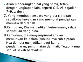 Allah menerangkan hal yang sama, tetapi
 dengan ungkapan lain, seperti Q.S. Al-sajadah:
 7-9, artinya
7. Yang membuat sesuatu yang dia ciptakan
 sebaik-baiknya dan yang memulai penciptaan
 manusia dari tanah.
8.Kemudian, Dia menjadikan keturunannya dari
 saripati air yang hina.
9.kemudian, dia menyempurnakan dan
 meniupkan ke dalam (tubuh)-nya ruh ciptaan-
 Nya dan dia menjadikan bagi kamu
 pendengaran, penglihatan dan hati. Tetapi kamu
 sedikit sekali bersyukur.
 