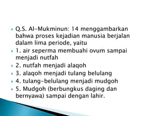    Q.S. Al-Mukminun: 14 menggambarkan
    bahwa proses kejadian manusia berjalan
    dalam lima periode, yaitu
   1. air seperma membuahi ovum sampai
    menjadi nutfah
   2. nutfah menjadi alaqoh
   3. alaqoh menjadi tulang belulang
   4. tulang-belulang menjadi mudgoh
   5. Mudgoh (berbungkus daging dan
    bernyawa) sampai dengan lahir.
 