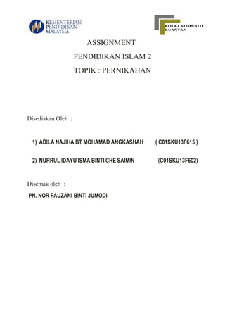 ASSIGNMENT
PENDIDIKAN ISLAM 2
TOPIK : PERNIKAHAN
Disediakan Oleh :
1) ADILA NAJIHA BT MOHAMAD ANGKASHAH ( C01SKU13F615 )
2) NURRUL IDAYU ISMA BINTI CHE SAIMIN (C01SKU13F602)
Disemak oleh :
PN. NOR FAUZANI BINTI JUMODI
 