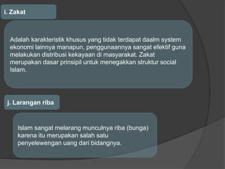 i. Zakat
Adalah karakteristik khusus yang tidak terdapat daalm system
ekonomi lainnya manapun, penggunaannya sangat efektif guna
melakukan distribusi kekayaan di masyarakat. Zakat
merupakan dasar prinsipil untuk menegakkan struktur social
Islam.
j. Larangan riba
Islam sangat melarang munculnya riba (bunga)
karena itu merupakan salah satu
penyelewengan uang dari bidangnya.
 