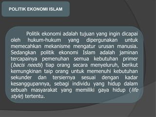 POLITIK EKONOMI ISLAM
Politik ekonomi adalah tujuan yang ingin dicapai
oleh hukum-hukum yang dipergunakan untuk
memecahkan mekanisme mengatur urusan manusia.
Sedangkan politik ekonomi Islam adalah jaminan
tercapainya pemenuhan semua kebutuhan primer
(bacis needs) tiap orang secara menyeluruh, berikut
kemungkinan taip orang untuk memenuhi kebutuhan
sekunder dan tersiernya sesuai dengan kadar
kesanggupannya, sebagi individu yang hidup dalam
sebuah masyarakat yang memiliki gaya hidup (life
style) tertentu.
 