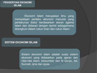 PENGERTIAN EKONOMI
ISLAM
Ekonomi Islam merupakan ilmu yang
mempelajari perilaku ekonomi manusia yang
perilakunya diatur berdasarkan aturan agama
Islam dan didasari dengan tauhid sebagaimana
dirangkum dalam rukun iman dan rukun Islam.
SISTEM EKONOMI ISLAM
Sistem ekonomi islam adalah suatu sistem
ekonomi yang didasarkan pada ajaran dan
nilai-nilai islam, bersumber dari Al Quran, As-
Sunnah, ijma dan qiyas.
 