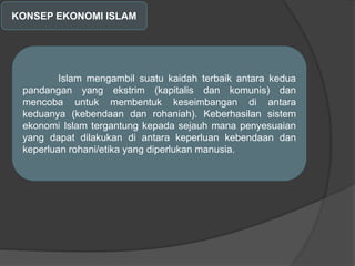 KONSEP EKONOMI ISLAM
Islam mengambil suatu kaidah terbaik antara kedua
pandangan yang ekstrim (kapitalis dan komunis) dan
mencoba untuk membentuk keseimbangan di antara
keduanya (kebendaan dan rohaniah). Keberhasilan sistem
ekonomi Islam tergantung kepada sejauh mana penyesuaian
yang dapat dilakukan di antara keperluan kebendaan dan
keperluan rohani/etika yang diperlukan manusia.
 