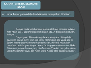 KARAKTERISTIK EKONOMI
ISLAM
a. Harta kepunyaan Allah dan Manusia merupakan Khalifah
Semua harta baik benda maupun alat-alat produksi adalah
milik Allah SWT. Seperti tercantum dalam QS. Al-Baqarah ayat 284.
Artinya :
“Kepunyaan Allah-lah segala apa yang ada di langit dan
apa yang ada di bumi. Dan jika kamu melahirkan apa yang ada di
dalam hatimu atau kamu menyembunyikan, niscaya Allah akan
membuat perhitungan dengan kamu tentang perbuatanmu itu. Maka
Allah mengampuni siapa yang dikehendaki-Nya dan menyiksa siapa
yang dikehendaki-Nya; dan Allah Maha Kuasa atas segala sesuatu”.
 
