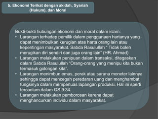 b. Ekonomi Terikat dengan akidah, Syariah
(Hukum), dan Moral
Bukti-bukti hubungan ekonomi dan moral dalam islam:
• Larangan terhadap pemilik dalam penggunaan hartanya yang
dapat menimbulkan kerugian atas harta orang lain atau
kepentingan masyarakat. Sabda Rasulullah “ Tidak boleh
merugikan diri sendiri dan juga orang lain” (HR. Ahmad)
• Larangan melakukan penipuan dalam transaksi, ditegaskan
dalam Sabda Rasulullah “Orang-orang yang menipu kita bukan
termasuk golongan kita”.
• Larangan menimbun emas, perak atau sarana moneter lainnya
sehingga dapat mencegah peredaran uang dan menghambat
fungsinya dalam memperluas lapangan produksi. Hal ini sperti
tercantum dalam QS 9:34.
• Larangan melakukan pemborosan karena dapat
menghancurkan individu dalam masyarakat.
 