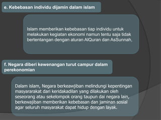 e. Kebebasan individu dijamin dalam islam
Islam memberikan kebebasan tiap individu untuk
melakukan kegiatan ekonomi namun tentu saja tidak
bertentangan dengan aturan AlQuran dan AsSunnah,
f. Negara diberi kewenangan turut campur dalam
perekonomian
Dalam islam, Negara berkeawjiban melindungi kepentingan
masyararakat dari keridakadilan yang dilakukan oleh
seseorang atau sekelompok orang taupun dai negara lain,
berkewajiban memberikan kebebasan dan jaminan sosial
agar seluruh masyarakat dapat hidup dengan layak.
 