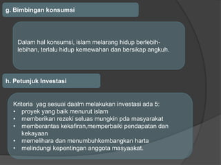 g. Bimbingan konsumsi
Dalam hal konsumsi, islam melarang hidup berlebih-
lebihan, terlalu hidup kemewahan dan bersikap angkuh.
h. Petunjuk Investasi
Kriteria yag sesuai daalm melakukan investasi ada 5:
• proyek yang baik menurut islam
• memberikan rezeki seluas mungkin pda masyarakat
• memberantas kekafiran,memperbaiki pendapatan dan
kekayaan
• memelihara dan menumbuhkembangkan harta
• melindungi kepentingan anggota masyaakat.
 