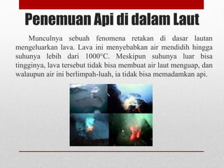 Penemuan Api di dalam Laut
Munculnya sebuah fenomena retakan di dasar lautan
mengeluarkan lava. Lava ini menyebabkan air mendidih hingga
suhunya lebih dari 1000°C. Meskipun suhunya luar bisa
tingginya, lava tersebut tidak bisa membuat air laut menguap, dan
walaupun air ini berlimpah-luah, ia tidak bisa memadamkan api.
 
