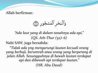 Allah berfirman:
“Ada laut yang di dalam tanahnya ada api,”
(QS. Ath-Thur (52): 6)
Nabi SAW. juga bersabda:
“Tidak ada yng mengarungi lautan kecuali orang
yang berhaji, berumrah atau orang yang berperang di
jalan Allah. Sesungguhnya di bawah lautan terdapat
api dan dibawah api terdapat lautan.”
(HR. Abu Daud)
 