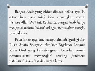 Bangsa Arab yang hidup dimasa ketika ayat ini
diturunkan pasti tidak bisa menangkap isyarat
Firman Allah SWT ini. Ketika itu bangsa Arab hanya
mengenal makna “sajara” sebagai menyalakan tungku
pembakaran.
Pada tahun 1990-an, terdapat dua ahli geologi dari
Rusia, Anatol Sbagovich dan Yuri Bagdanov bersama
Rona Clint yang berkebangsaan Amerika, pernah
bersama-sama mempelajari tentang fenomena
patahan di dasar laut dan kerak bumi.
 