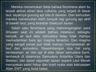 Mereka menemukan fakta bahwa fenomena alam itu
terjadi akibat aliran lava vulkanis yang terjadi di dasar
laut, layaknya gunung api bila di daratan. Dan kemudian
mereka menemukan lebih banyak lagi gunung api aktif
di bawah laut, yang tersebar diseluruh lautan.
Salah satu fenomena yang mencengangkan para
ilmuwan saat ini adalah bahwa meskipun sebegitu
banyak, air laut atau samudera tetap tidak mampu
memadamkan bara api magma tersebut. Dan magma
yang sangat panas pun tidak mampu memanaskan air
laut dan samudera. Keseimbangan dua hal yang
berlawanan: air dan api di atas dasar samudera bumi,
termasuk di dalamnya Samudera Antartika Utara dan
Selatan, dan dasar sejumlah lautan seperti Laut Merah
merupakan saksi hidup dan bukti nyata atas kekuasaan
Allah SWT yang tiada batas.
 