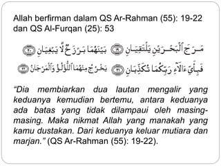 Allah berfirman dalam QS Ar-Rahman (55): 19-22
dan QS Al-Furqan (25): 53
“Dia membiarkan dua lautan mengalir yang
keduanya kemudian bertemu, antara keduanya
ada batas yang tidak dilampaui oleh masing-
masing. Maka nikmat Allah yang manakah yang
kamu dustakan. Dari keduanya keluar mutiara dan
marjan.” (QS Ar-Rahman (55): 19-22).
 