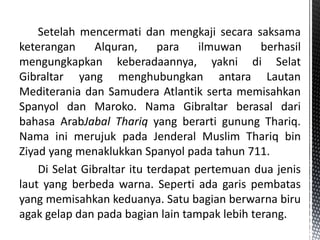 Setelah mencermati dan mengkaji secara saksama
keterangan Alquran, para ilmuwan berhasil
mengungkapkan keberadaannya, yakni di Selat
Gibraltar yang menghubungkan antara Lautan
Mediterania dan Samudera Atlantik serta memisahkan
Spanyol dan Maroko. Nama Gibraltar berasal dari
bahasa ArabJabal Thariq yang berarti gunung Thariq.
Nama ini merujuk pada Jenderal Muslim Thariq bin
Ziyad yang menaklukkan Spanyol pada tahun 711.
Di Selat Gibraltar itu terdapat pertemuan dua jenis
laut yang berbeda warna. Seperti ada garis pembatas
yang memisahkan keduanya. Satu bagian berwarna biru
agak gelap dan pada bagian lain tampak lebih terang.
 