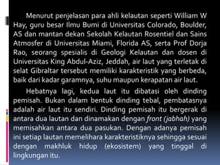 Menurut penjelasan para ahli kelautan seperti William W
Hay, guru besar Ilmu Bumi di Universitas Colorado, Boulder,
AS dan mantan dekan Sekolah Kelautan Rosentiel dan Sains
Atmosfer di Universitas Miami, Florida AS, serta Prof Dorja
Rao, seorang spesialis di Geologi Kelautan dan dosen di
Universitas King Abdul-Aziz, Jeddah, air laut yang terletak di
selat Gibraltar tersebut memiliki karakteristik yang berbeda,
baik dari kadar garamnya, suhu maupun kerapatan air laut.
Hebatnya lagi, kedua laut itu dibatasi oleh dinding
pemisah. Bukan dalam bentuk dinding tebal, pembatasnya
adalah air laut itu sendiri. Dinding pemisah itu bergerak di
antara dua lautan dan dinamakan dengan front (jabhah) yang
memisahkan antara dua pasukan. Dengan adanya pemisah
ini setiap lautan memelihara karakteristiknya sehingga sesuai
dengan makhluk hidup (ekosistem) yang tinggal di
lingkungan itu.
 