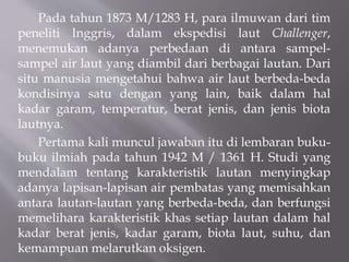 Pada tahun 1873 M/1283 H, para ilmuwan dari tim
peneliti Inggris, dalam ekspedisi laut Challenger,
menemukan adanya perbedaan di antara sampel-
sampel air laut yang diambil dari berbagai lautan. Dari
situ manusia mengetahui bahwa air laut berbeda-beda
kondisinya satu dengan yang lain, baik dalam hal
kadar garam, temperatur, berat jenis, dan jenis biota
lautnya.
Pertama kali muncul jawaban itu di lembaran buku-
buku ilmiah pada tahun 1942 M / 1361 H. Studi yang
mendalam tentang karakteristik lautan menyingkap
adanya lapisan-lapisan air pembatas yang memisahkan
antara lautan-lautan yang berbeda-beda, dan berfungsi
memelihara karakteristik khas setiap lautan dalam hal
kadar berat jenis, kadar garam, biota laut, suhu, dan
kemampuan melarutkan oksigen.
 