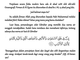 Penjelasan secara fisika modern baru ada di abad 20M oleh ahli-ahli
Oceanografi.Firmandi Al Quran itu diturunkandi abadke 7 M, 14 abadyanglalu.
Jadi kalimat siapaitu?
Itu adalah firman Allah yang diturunkan kepada Nabi Muhammad melalui
malaikat Jibril.Maka nikmat Tuhanyangmanayang kamu dustakan?
Luar biasa, pemandangan selat Gibraltar yang memiliki dua warna air
sungguh menakjubkan. Sudah lama membaca dan memahami tafsirnya, tentang
adanya dua warnaair laut di Gibraltar
“Sesungguhnya dalam penciptaan bumi dan langit dan silih bergantinya malam
dan siang, terdapat tanda-tanda bagi orang orang yang berakal”. (QS. Al-Imran:
190)
 