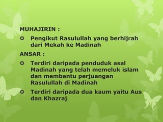MUHAJIRIN :
 Pengikut Rasulullah yang berhijrah
dari Mekah ke Madinah
ANSAR :
 Terdiri daripada penduduk asal
Madinah yang telah memeluk islam
dan membantu perjuangan
Rasulullah di Madinah
 Terdiri daripada dua kaum yaitu Aus
dan Khazraj
 