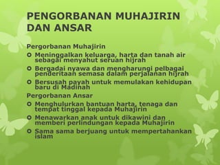 PENGORBANAN MUHAJIRIN
DAN ANSAR
Pergorbanan Muhajirin
 Meninggalkan keluarga, harta dan tanah air
sebagai menyahut seruan hijrah
 Bergadai nyawa dan mengharungi pelbagai
penderitaan semasa dalam perjalanan hijrah
 Bersusah payah untuk memulakan kehidupan
baru di Madinah
Pergorbanan Ansar
 Menghulurkan bantuan harta, tenaga dan
tempat tinggal kepada Muhajirin
 Menawarkan anak untuk dikawini dan
memberi perlindungan kepada Muhajirin
 Sama sama berjuang untuk mempertahankan
islam
 